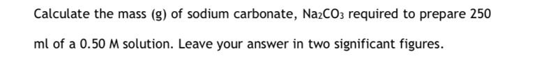 Calculate the mass (g) of sodium carbonate, Na_2CO_3 required to prepare 250
ml of a 0.50 M solution. Leave your answer in two significant figures.