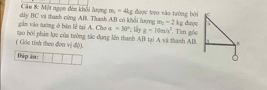 Một ngọn đèn khối lượng m_1=4kg được treo vào tường bởi 
dây BC và thanh cứng AB. Thanh AB có khối lượng m_2=2kg được 
gắn vào tường ở bản lề tại A. Cho alpha =30° ²; Iấy g=10m/s^2. Tìm góc 
tạo bởi phản lực của tường tác dụng lên thanh AB tại A và thanh AB. 
( Góc tính theo đơn vị độ). 
Đáp án: