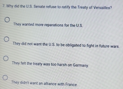 Why did the U.S. Senate refuse to ratify the Treaty of Versailles?
They wanted more reparations for the U.S.
They did not want the U.S. to be obligated to fight in future wars.
They felt the treaty was too harsh on Germany.
They didn't want an alliance with France.