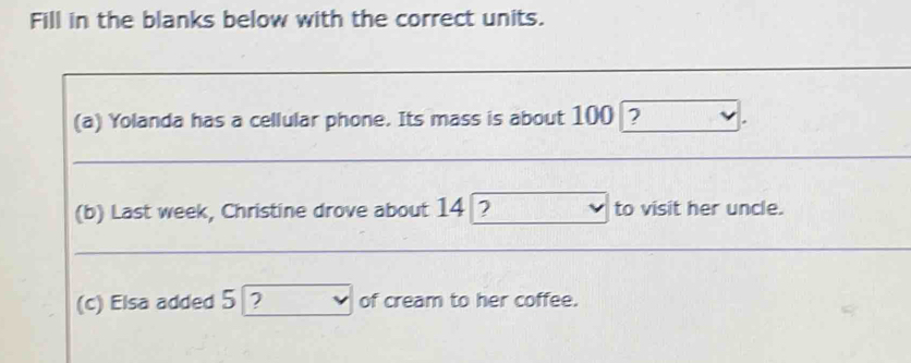 Fill in the blanks below with the correct units. 
(a) Yolanda has a cellular phone. Its mass is about 100 ? 
(b) Last week, Christine drove about 14 ? to visit her uncle. 
(c) Elsa added 5 ? of cream to her coffee.