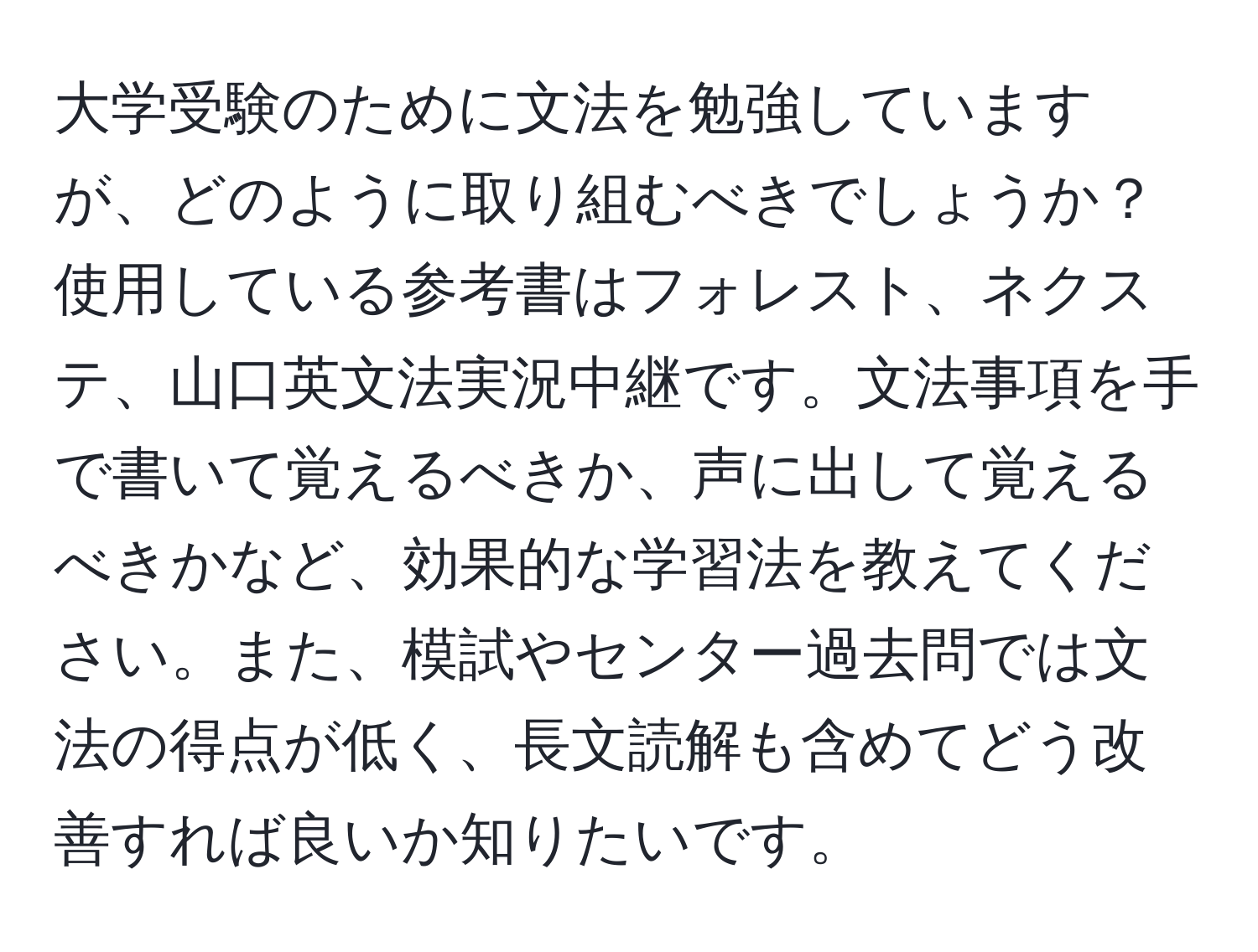 大学受験のために文法を勉強していますが、どのように取り組むべきでしょうか？ 使用している参考書はフォレスト、ネクステ、山口英文法実況中継です。文法事項を手で書いて覚えるべきか、声に出して覚えるべきかなど、効果的な学習法を教えてください。また、模試やセンター過去問では文法の得点が低く、長文読解も含めてどう改善すれば良いか知りたいです。