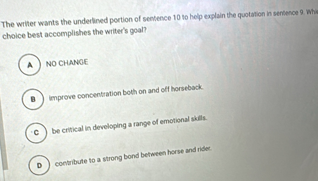 The writer wants the underlined portion of sentence 10 to help explain the quotation in sentence 9. Whi
choice best accomplishes the writer's goal?
A  NO CHANGE
B ) improve concentration both on and off horseback.
C ) be critical in developing a range of emotional skills.
D contribute to a strong bond between horse and rider.