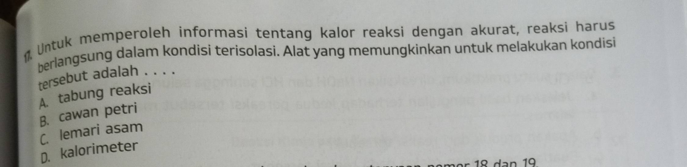 Untuk memperoleh informasi tentang kalor reaksi dengan akurat, reaksi harus
berlangsung dalam kondisi terisolasi. Alat yang memungkinkan untuk melakukan kondisi
tersebut adalah . . . .
A. tabung reaksi
B. cawan petri
C. lemari asam
D. kalorimeter
18 dạn 19