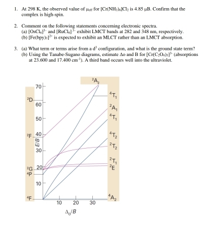 At 298 K, the observed value of mu _cf for [Cr(NH_3)_6]Cl_2 is 4.85 µB. Confirm that the 
complex is high-spin. 
2. Comment on the following statements concerning electronic spectra. 
(a) [O_5Cl_0]^3 and [RuCl_0]^3 exhibit LMCT bands at 282 and 348 nm, respectively. 
(b) [Fe(bpy)_3]^2+ is expected to exhibit an MLCT rather than an LMCT absorption. 
3. (a) What term or terms arise from a d^3 configuration, and what is the ground state term? 
(b) Using the Tanabe-Sugano diagrams, estimate Ao and B for [Cr(C_2O_4)_3]^3 (absorptions 
at 23.600 and 17.400cm^(-1)) ). A third band occurs well into the ultraviolet.
^2A_2
70
²D^4T_1
60^2A_1
50^4T_1
²F 40^(△)T_2
:
^2T_2
30^2T_1
²G 20 ²E
4P
10
“F
10 20 30^4A_2
△ _0/B