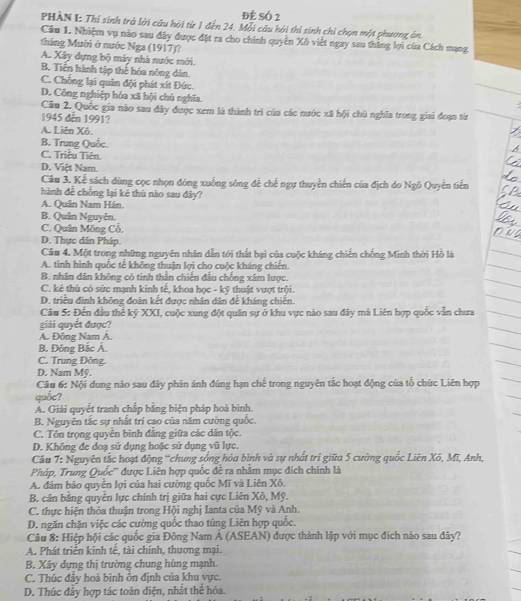 Để Số 2
PHÀN I: Thí sinh trả lời câu hỏi từ 1 đến 24. Mỗi câu hỏi thí sinh chỉ chọn một phương án.
Câu 1. Nhiệm vụ nào sau đây được đặt ra cho chính quyền Xô viết ngay sau thắng lợi của Cách mạng
tháng Mười ở nước Nga (1917)?
A. Xây dựng bộ máy nhà nước mới.
B. Tiền hành tập thể hóa nông dân.
C. Chống lại quân đội phát xít Đức.
D. Công nghiệp hóa xã hội chủ nghĩa
Câu 2. Quốc gia nào sau đây được xem là thành trì của các nước xã hội chủ nghĩa trong giai đoạn từr
1945 đến 1991?
A. Liên Xô.
B. Trung Quốc.
C. Triều Tiên.
D. Việt Nam.
Câu 3. Kế sách dùng cọc nhọn đóng xuống sông để chế ngự thuyền chiến của địch do Ngô Quyên tiến
hành để chống lại kẻ thủ nào sau đây?
A. Quân Nam Hán.
B. Quân Nguyên.
C. Quân Mông Cổ.
D. Thực dân Pháp.
Cầu 4. Một trong những nguyên nhân dẫn tới thất bại của cuộc kháng chiến chống Minh thời Hồ là
A. tình hình quốc tế không thuận lợi cho cuộc kháng chiến.
B. nhân dân không có tính thần chiến đấu chống xâm lược.
C. kẻ thủ có sức mạnh kinh tế, khoa học - kỹ thuật vượt trội.
D. triều đình không đoàn kết được nhân dân để kháng chiến.
Câu 5: Đến đầu thế kỷ XXI, cuộc xung đột quân sự ở khu vực nào sau đây mà Liên hợp quốc vẫn chưa
giải quyết được?
Á. Đông Nam Á.
B. Đông Bắc Á
C. Trung Đông.
D. Nam Mỹ.
Câu 6: Nội dung nào sau đây phản ánh đúng hạn chế trong nguyên tắc hoạt động của tổ chức Liên hợp
quốc?
A. Giải quyết tranh chấp bằng biện pháp hoà bình.
B. Nguyên tắc sự nhất trí cao của năm cường quốc.
C. Tôn trọng quyển bình đẳng giữa các dân tộc.
D. Không đe doạ sử dụng hoặc sử dụng vũ lực.
Câu 7: Nguyên tắc hoạt động “chung sống hòa bình và sự nhất trí giữa 5 cường quốc Liên Xô, Mĩ, Anh,
Pháp, Trung Quốc'' được Liên hợp quốc đề ra nhăm mục đích chính là
A. dâm bảo quyển lợi của hai cường quốc Mĩ và Liên Xô.
B. cần bằng quyển lực chính trị giữa hai cực Liên Xô, Mỹ.
C. thực hiện thỏa thuận trong Hội nghị Ianta của Mỹ và Anh.
D. ngăn chặn việc các cường quốc thao túng Liên hợp quốc.
Câu 8: Hiệp hội các quốc gia Đông Nam Á (ASEAN) được thành lập với mục đích nào sau đây?
A. Phát triển kinh tế, tài chính, thương mại.
B. Xây dựng thị trường chung hùng mạnh.
C. Thúc đầy hoả bình ổn định của khu vực.
D. Thúc đẩy hợp tác toàn diện, nhất thể hóa.