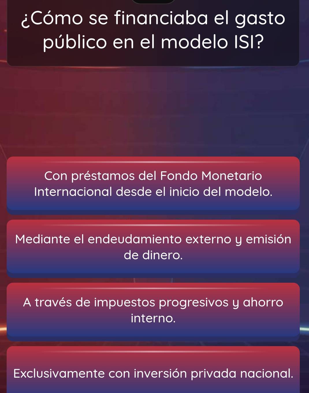 ¿Cómo se financiaba el gasto
público en el modelo ISI?
Con préstamos del Fondo Monetario
Internacional desde el inicio del modelo.
Mediante el endeudamiento externo y emisión
de dinero.
A través de impuestos progresivos y ahorro
interno.
Exclusivamente con inversión privada nacional.