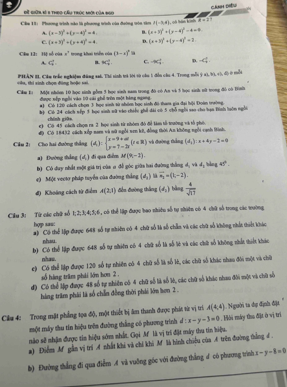 CÁnH DIÈU
Đề GIữA Kì II tHEO CẤU tRúC Mới củA bGD
Câu 11: Phương trình nào là phương trình của đường tròn tâm I(-3;4) , có bán kinh R=2 ?
A. (x-3)^2+(y-4)^2=4. B. (x+3)^2+(y-4)^2-4=0.
C. (x+3)^2+(y+4)^2=4. D. (x+3)^2+(y-4)^2=2.
Câu 12: Hệ số của x^7 trong khai triển của (3-x)^9 là
A. C_9^(7. B. 9C_9^7. C. -9C_9^7. D. -C_9^7.
PHÀN II. Câu trắc nghiệm đúng sai. Thí sinh trả lời từ câu 1 đến câu 4. Trong mỗi ya),b),c),d) ở mỗi
câu, thí sinh chọn đúng hoặc sai.
Câu 1: Một nhóm 10 học sinh gồm 5 học sinh nam trong đó có An và 5 học sinh nữ trong đó có Bình
được xếp ngồi vào 10 cái ghế trên một hàng ngang.
a) Có 120 cách chọn 3 học sinh từ nhóm học sinh đó tham gia đại hội Đoàn trường.
b) Có 24 cách xếp 5 học sinh nữ vào chiếc ghế dài có 5 chỗ ngồi sao cho bạn Bình luôn ngồi
chính giữa.
c) Có 45 cách chọn ra 2 học sinh từ nhóm đó để làm tổ trưởng và tổ phó.
d) Có 18432 cách xếp nam và nữ ngồi xen kẽ, đồng thời An không ngồi cạnh Bình.
Câu 2: Cho hai đường thẳng (d_1)):beginarrayl x=9+at y=7-2tendarray. (t∈ R) và đường thẳng (d_2):x+4y-2=0
a) Đường thẳng (d_1) đi qua điểm M(9;-2).
b) Có duy nhất một giá trị của a đề góc giữa hai đường thằng d_1 và d_2 bằng 45°.
c) Một vectơ pháp tuyến của đường thẳng (d_2) là vector n_2=(1;-2).
d) Khoảng cách từ điểm A(2;1) đến đường thẳng (d_2) bằng  4/sqrt(17) 
Câu 3: Từ các chữ số 1:2;3;4;5;6 5, có thể lập được bao nhiêu số tự nhiên có 4 chữ số trong các trường
hợp sau:
a)  Có thể lập được 648 số tự nhiên có 4 chữ số là số chẵn và các chữ số không nhất thiết khác
nhau.
b) Có thể lập được 648 số tự nhiên có 4 chữ số là số lẻ và các chữ số không nhất thiết khác
nhau.
c) Có thể lập được 120 số tự nhiên có 4 chữ số là số lẻ, các chữ số khác nhau đôi một và chữ
số hàng trăm phải lớn hơn 2 .
d) Có thể lập được 48 số tự nhiên có 4 chữ số là số lẻ, các chữ số khác nhau đôi một và chữ số
hàng trăm phải là số chẵn đồng thời phải lớn hơn 2 .
Câu 4: Trong mặt phẳng tọa độ, một thiết bị âm thanh được phát từ vị trí A(4;4). Người ta dự định đặt
một máy thu tín hiệu trên đường thẳng có phương trình đ : :x-y-3=0. Hỏi máy thu đặt ở vị trí
nào sẽ nhận được tín hiệu sớm nhất. Gọi Mỹ là vị trí đặt máy thu tín hiệu.
a) Điểm M gần vị trí A nhất khi và chi khi M là hình chiếu của A trên đường thẳng đ .
b) Đường thẳng đi qua điểm A và vuông góc với đường thẳng đ có phương trình x-y-8=0