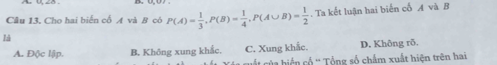 A 0, 28.
Câu 13. Cho hai biến cố A và B có P(A)= 1/3 , P(B)= 1/4 , P(A∪ B)= 1/2 . Ta kết luận hai biến cố A và B
là
A. Độc lập. B. Không xung khắc. C. Xung khắc. D. Không rõ.
l cuấ t ủa biển cố ' Tổng số chấm xuất hiện trên hai