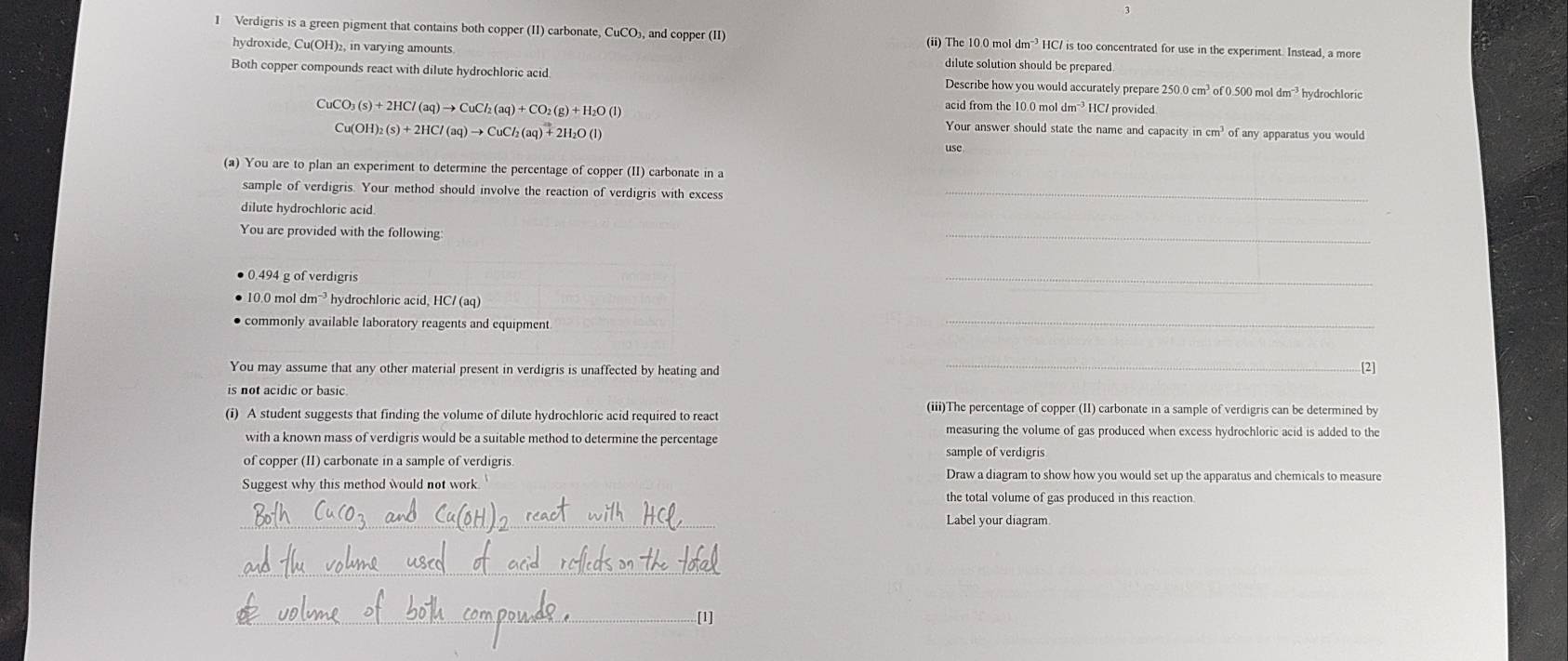 3
1 Verdigris is a green pigment that contains both copper (II) carbonate, CuCO₃, and copper (II) (ii) The 10.0 mol dm" HC/ is too concentrated for use in the experiment. Instead, a more
hydroxide, Cu(OH)₂, in varying amounts dilute solution should be prepared.
Both copper compounds react with dilute hydrochloric acid Describe how you would accurately prepare 250.0cm^3 of 0.500 mol dm ? hydrochloric
acid from the 10.0 mol dm^(-3)
CuCO_3(s)+2HCl(aq)to CuCl_2(aq)+CO_2(g)+H_2O(l) HC/ provided
Cu(OH)_2(s)+2HCl(aq)to CuCl_2(aq)+2H_2O(l)
Your answer should state the name and capacity in cm? of any apparatus you would
use
(a) You are to plan an experiment to determine the percentage of copper (II) carbonate in a
sample of verdigris. Your method should involve the reaction of verdigris with excess_
dilute hydrochloric acid.
You are provided with the following:
_
0.494 g of verdigris
_
● 10.0 mol dm¬³ hydrochloric acid, HC/ (aq)
commonly available laboratory reagents and equipment
_
_
You may assume that any other material present in verdigris is unaffected by heating and [2]
is not acidic or basic.
(i) A student suggests that finding the volume of dilute hydrochloric acid required to react
(iii)The percentage of copper (II) carbonate in a sample of verdigris can be determined by
measuring the volume of gas produced when excess hydrochloric acid is added to the
with a known mass of verdigris would be a suitable method to determine the percentage
sample of verdigris
of copper (II) carbonate in a sample of verdigris. Draw a diagram to show how you would set up the apparatus and chemicals to measure
Suggest why this method would not work.
the total volume of gas produced in this reaction
__
_
Label your diagram.
_
_
_
_..[1]