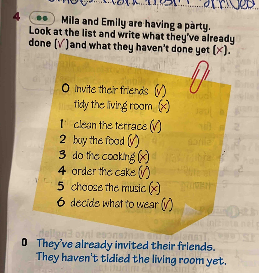 Mila and Emily are having a party. 
Look at the list and write what they’ve already 
done (√)and what they haven't done yet (×). 
O invite their friends (v 
tidy the living room £ 
1' clean the terrace (V) 
2 buy the food (√) 
3 do the cooking × 
4 order the cake V) 
5 choose the music × 
6 decide what to wear (V 
0 They've already invited their friends. 
They haven't tidied the living room yet.