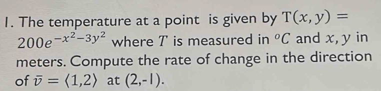 The temperature at a point is given by T(x,y)=
200e^(-x^2)-3y^2 where T is measured in°C and x, y in 
meters. Compute the rate of change in the direction 
of overline v=langle 1,2rangle at (2,-1).