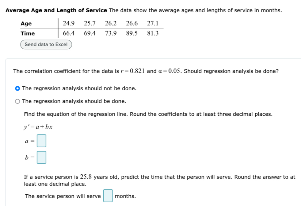 Average Age and Length of Service The data show the average ages and lengths of service in months.
Send data to Excel
The correlation coefficient for the data is r=0.821 and alpha =0.05. Should regression analysis be done?
The regression analysis should not be done.
The regression analysis should be done.
Find the equation of the regression line. Round the coefficients to at least three decimal places.
y'=a+bx
a=□
b=□
If a service person is 25.8 years old, predict the time that the person will serve. Round the answer to at
least one decimal place.
The service person will serve □ months.