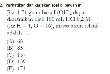 Perhatikan dan kerjakan soal di bawah ini :
Jika 1,71 gram basa L(OH)_2 dapat
dinetralkan oleh 100 mL HCl 0,2 M
(ArH=1,O=16) , massa atom relatif
adalah…
(A) 68
(B) 85
(C) 137
(D) 139
(E) 171