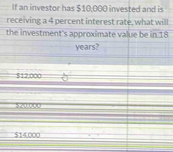 If an investor has $10,000 invested and is
receiving a 4 percent interest rate, what will
the investment's approximate value be in 18
years?
$12,000
$20.000
$14,000