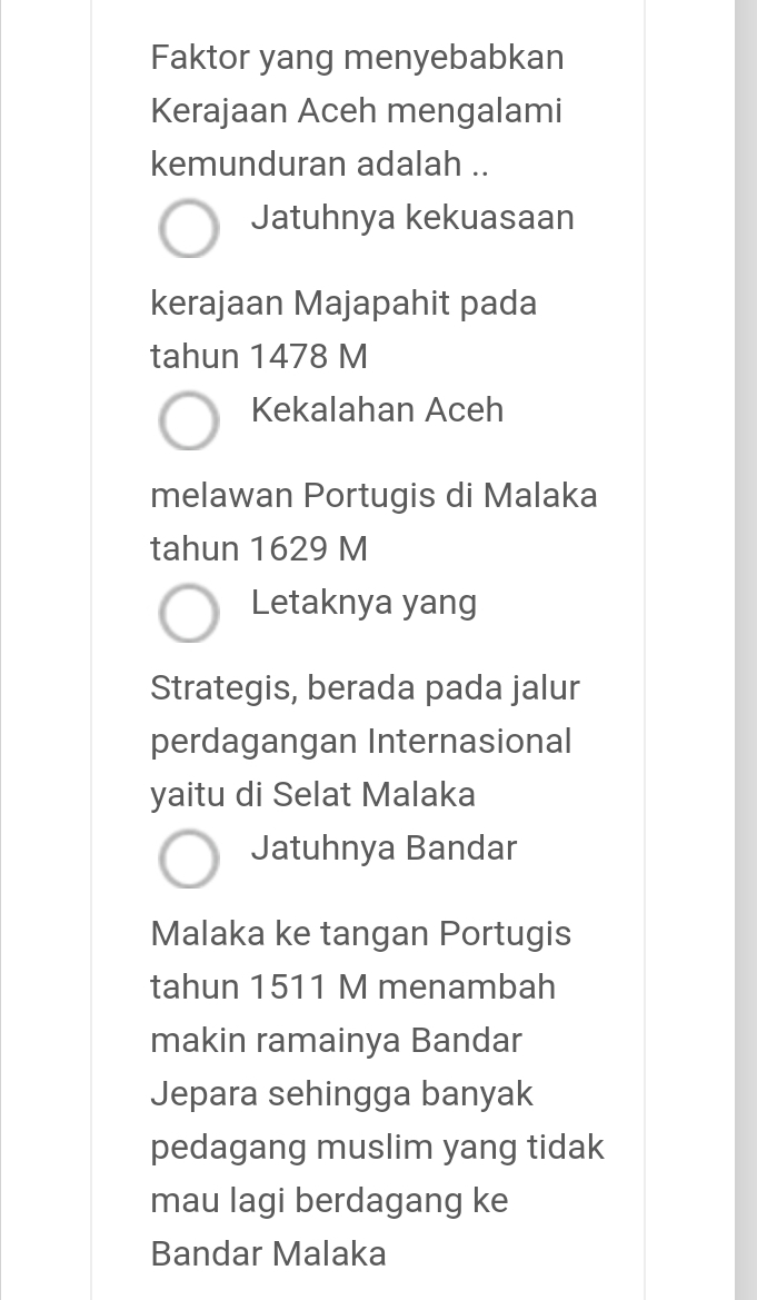 Faktor yang menyebabkan
Kerajaan Aceh mengalami
kemunduran adalah ..
Jatuhnya kekuasaan
kerajaan Majapahit pada
tahun 1478 M
Kekalahan Aceh
melawan Portugis di Malaka
tahun 1629 M
Letaknya yang
Strategis, berada pada jalur
perdagangan Internasional
yaitu di Selat Malaka
Jatuhnya Bandar
Malaka ke tangan Portugis
tahun 1511 M menambah
makin ramainya Bandar
Jepara sehingga banyak
pedagang muslim yang tidak
mau lagi berdagang ke
Bandar Malaka