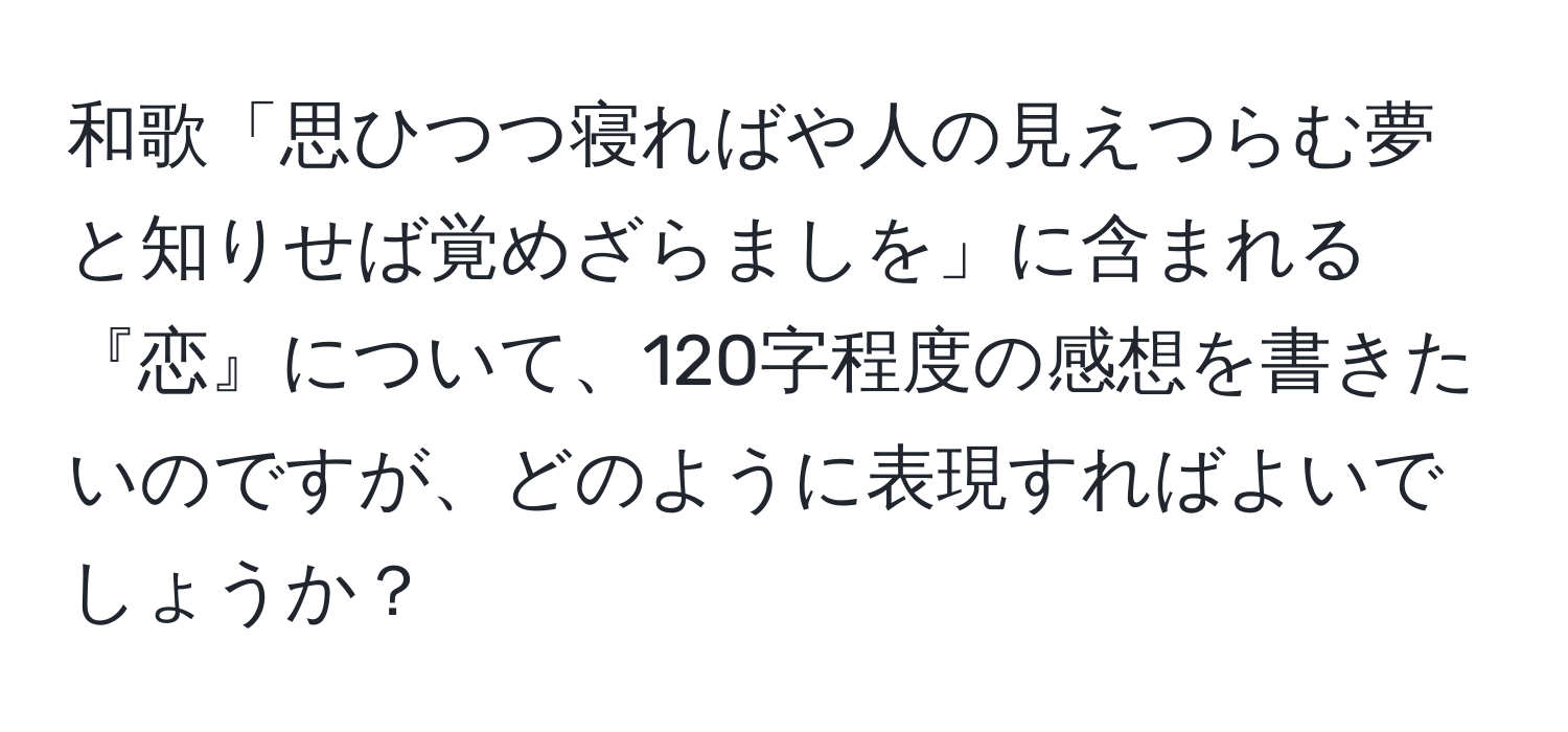 和歌「思ひつつ寝ればや人の見えつらむ夢と知りせば覚めざらましを」に含まれる『恋』について、120字程度の感想を書きたいのですが、どのように表現すればよいでしょうか？