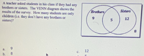 A teacher asked students in his class if they had any
brothers or sisters. The VENN diagram shows the 
results of the survey. How many students are only
children (i.e. they don’t have any brothers or
sisters)?
a. 9
c.
b. B 12