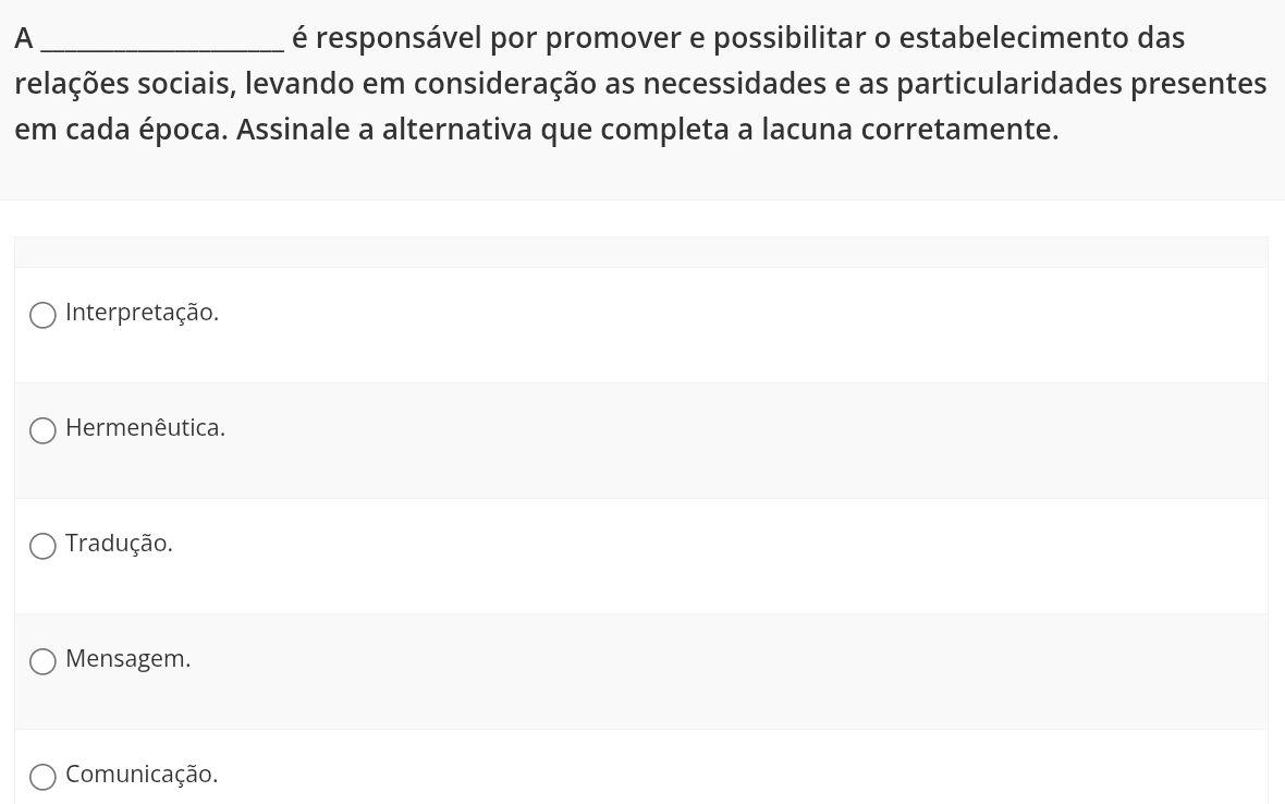 A_ é responsável por promover e possibilitar o estabelecimento das
relações sociais, levando em consideração as necessidades e as particularidades presentes
em cada época. Assinale a alternativa que completa a lacuna corretamente.
Interpretação.
Hermenêutica.
Tradução.
Mensagem.
Comunicação.