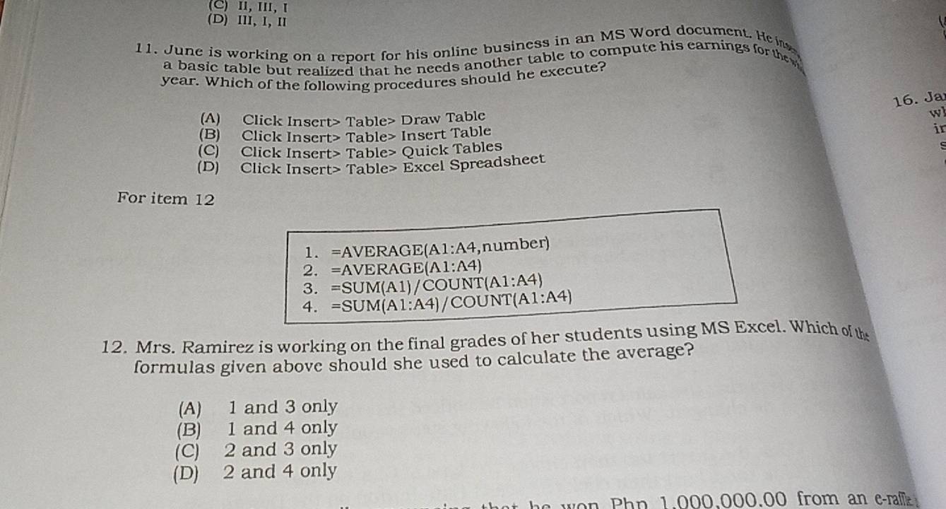 (C)Ⅱ, Ⅲ, Ⅰ
(D) Ⅲ1, 1, Ⅱ
11. June is working on a report for his online business in an MS Word document. He 
a basic table but realized that he needs another table to compute his earnings for the
year. Which of the following procedures should he execute?
16. Ja
(A) Click Insert> Table> Draw Table
wl
(B) Click Insert> Table> Insert Table ir
(C) Click Insert> Table> Quick Tables
s
(D) Click Insert> Table> Excel Spreadsheet
For item 12
1. =AVERAGE(A1:A4,number)
2. =AVERAGE(A1:A4)
3. =SUM(A1)/COUNT(A1:A4)
4. =SUM(A1:A4)/COUNT(A1:A4)
12. Mrs. Ramirez is working on the final grades of her students using MS Excel. Which of th
formulas given above should she used to calculate the average?
(A) 1 and 3 only
(B) 1 and 4 only
(C) 2 and 3 only
(D) 2 and 4 only
won Php 1.000.000.00 from an e-ra