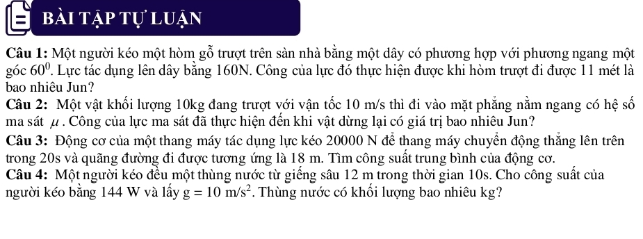 a bài tập tự luận 
Câu 1: Một người kéo một hòm gỗ trượt trên sàn nhà bằng một dây có phương hợp với phương ngang một 
góc 60°. Lực tác dụng lên dây bằng 160N. Công của lực đó thực hiện được khi hòm trượt đi được 11 mét là 
bao nhiêu Jun? 
Câu 2: Một vật khối lượng 10kg đang trượt với vận tốc 10 m/s thì đi vào mặt phẳng nằm ngang có hệ số 
ma sát μ. Công của lực ma sát đã thực hiện đến khi vật dừng lại có giá trị bao nhiêu Jun? 
Câu 3: Động cơ của một thang máy tác dụng lực kéo 20000 N để thang máy chuyển động thắng lên trên 
trong 20s và quãng đường đi được tương ứng là 18 m. Tìm công suất trung bình của động cơ. 
Câu 4: Một người kéo đều một thùng nước từ giếng sâu 12 m trong thời gian 10s. Cho công suất của 
người kéo bằng 144 W và lấy g=10m/s^2. Thùng nước có khối lượng bao nhiêu kg?