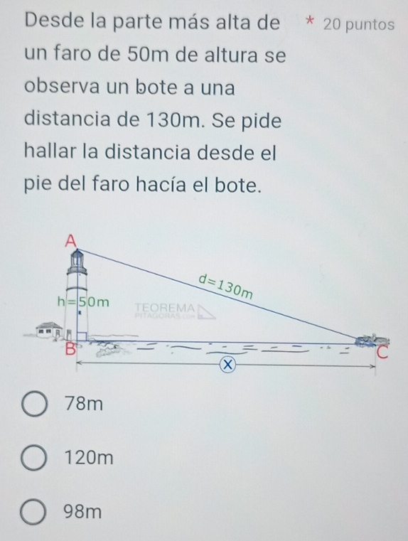 Desde la parte más alta de  * 20 puntos
un faro de 50m de altura se
observa un bote a una
distancia de 130m. Se pide
hallar la distancia desde el
pie del faro hacía el bote.
78m
120m
98m