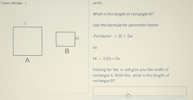 Correct Anempes units. 
What is the length of rectangle B? 
Use the formula for perimeter below:
Perimeter =2l+2w
so
16=2(5)+2w
Solving for the w will give you the width of 
rectangle A. With this, what is the length of 
rectangle B?