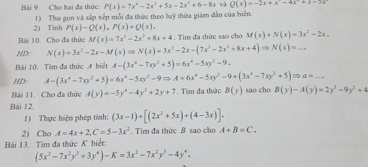 Cho hai đa thức: P(x)=7x^4-2x^2+5x-2x^3+6-8x và Q(x)=-2x+x^3-4x^2+3-5x
1) Thu gọn và sắp xếp mỗi đa thức theo luỹ thừa giảm dần của biển.
2) Tinh P(x)-Q(x),P(x)+Q(x).
Bài 10. Cho đa thức M(x)=7x^3-2x^2+8x+4. Tìm đa thức sao cho M(x)+N(x)=3x^2-2x.
HD: N(x)=3x^2-2x-M(x)Rightarrow N(x)=3x^2-2x-(7x^3-2x^2+8x+4)Rightarrow N(x)=...
Bài 10. Tìm đa thức A biết A-(3x^4-7xy^2+5)=6x^4-5xy^2-9.
HD: A-(3x^4-7xy^2+5)=6x^4-5xy^2-9Rightarrow A=6x^4-5xy^2-9+(3x^4-7xy^2+5)Rightarrow a=...
Bài 11. Cho đa thức A(y)=-5y^4-4y^2+2y+7. Tìm đa thức B(y) sao cho B(y)-A(y)=2y^3-9y^2+4
Bài 12.
1) Thực hiện phép tính: (3x-1)+[(2x^2+5x)+(4-3x)].
2) Cho A=4x+2,C=5-3x^2. Tìm đa thức B sao cho A+B=C.
Bài 13. Tìm đa thức K biết:
(5x^2-7x^2y^3+3y^4)-K=3x^2-7x^2y^3-4y^4.