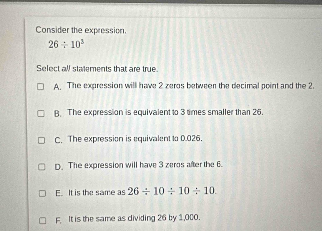 Consider the expression.
26/ 10^3
Select all statements that are true.
A. The expression will have 2 zeros between the decimal point and the 2.
B. The expression is equivalent to 3 times smaller than 26.
C. The expression is equivalent to 0.026.
D. The expression will have 3 zeros after the 6.
E. It is the same as 26/ 10/ 10/ 10.
F. It is the same as dividing 26 by 1,000.