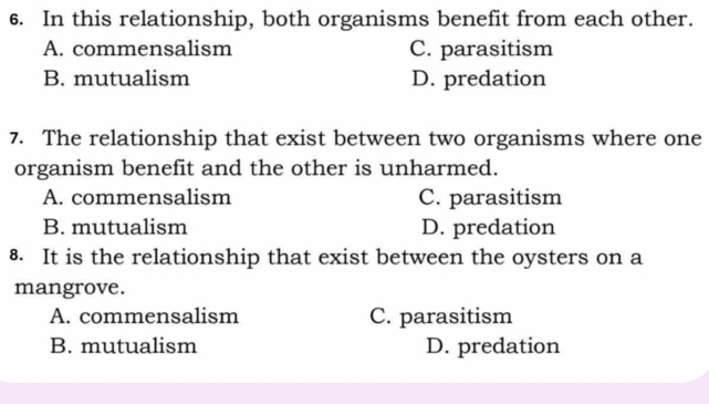 In this relationship, both organisms benefit from each other.
A. commensalism C. parasitism
B. mutualism D. predation
7. The relationship that exist between two organisms where one
organism benefit and the other is unharmed.
A. commensalism C. parasitism
B. mutualism D. predation
8. It is the relationship that exist between the oysters on a
mangrove.
A. commensalism C. parasitism
B. mutualism D. predation