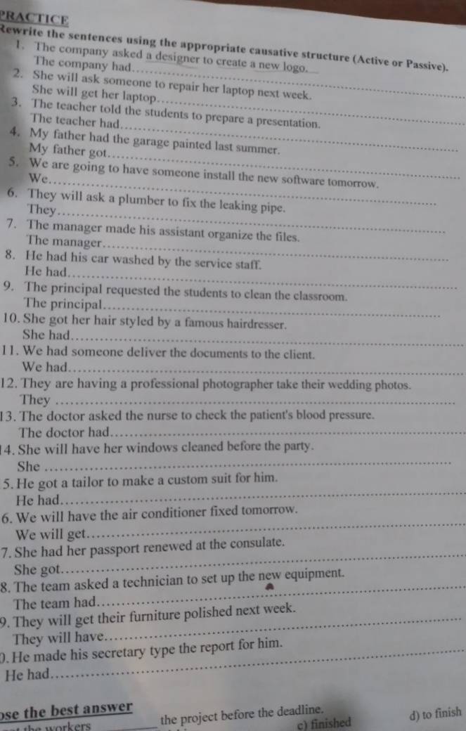 PRACTICE
Rewrite the sentences using the appropriate causative structure (Active or Passive).
1. The company asked a designer to create a new logo.
The company had
2. She will ask someone to repair her laptop next week.
She will get her laptop
_
3. The teacher told the students to prepare a presentation.
The teacher had
_
4. My father had the garage painted last summer.
My father got
5. We are going to have someone install the new software tomorrow.
We_
6. They will ask a plumber to fix the leaking pipe.
They_
7. The manager made his assistant organize the files.
The manager_
8. He had his car washed by the service staff.
He had_
9. The principal requested the students to clean the classroom.
The principal._
10. She got her hair styled by a famous hairdresser.
She had_
11. We had someone deliver the documents to the client.
We had_
12. They are having a professional photographer take their wedding photos.
They_
13. The doctor asked the nurse to check the patient's blood pressure.
The doctor had_
_
4. She will have her windows cleaned before the party.
She
_
5. He got a tailor to make a custom suit for him.
He had.
_
6. We will have the air conditioner fixed tomorrow.
We will get.
7. She had her passport renewed at the consulate.
She got.
_
8. The team asked a technician to set up the new equipment.
The team had
_
9. They will get their furniture polished next week.
They will have
. He made his secretary type the report for him.
He had
ose the best answer 
c) finished d) to finish
e w orker . _the project before the deadline.