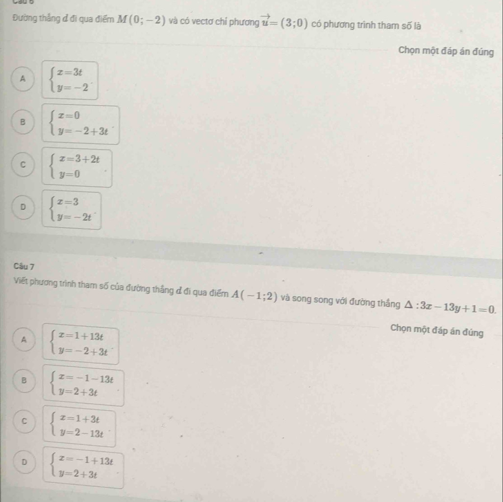 Đường thắng ở đi qua điểm M(0;-2) và có vectơ chí phương vector u=(3;0) có phương trình tham số là
Chọn một đáp án đúng
A beginarrayl x=3t y=-2endarray..
B beginarrayl x=0 y=-2+3tendarray..
C beginarrayl x=3+2t y=0endarray.
D beginarrayl x=3 y=-2tendarray.. 
Câu 7
Viết phương trình tham số của đường thắng ở đi qua điểm A(-1;2) và song song với đường thắng △ :3x-13y+1=0.
A beginarrayl x=1+13t y=-2+3tendarray.. 
Chọn một đáp án đúng
B beginarrayl x=-1-13t y=2+3tendarray.
C beginarrayl x=1+3t y=2-13tendarray.
D beginarrayl x=-1+13t y=2+3tendarray.