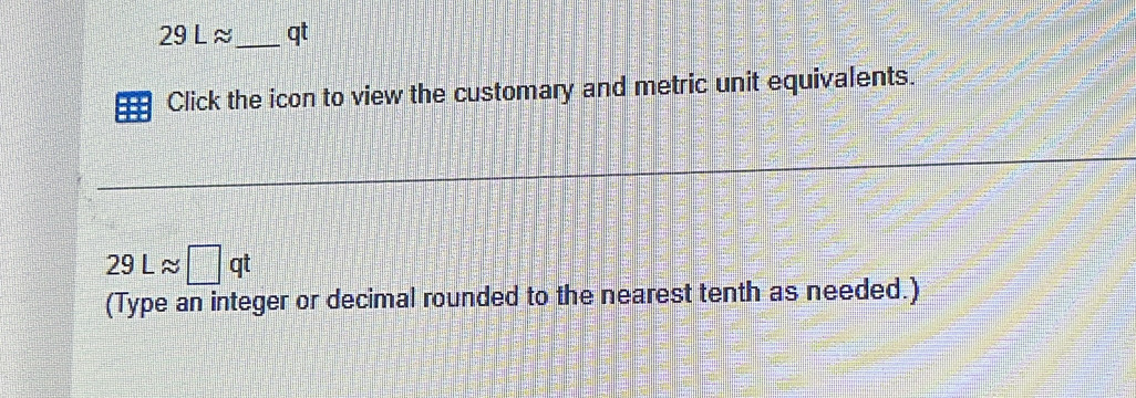 29 L ≈_  qt
Click the icon to view the customary and metric unit equivalents.
29Lapprox □ qt
(Type an integer or decimal rounded to the nearest tenth as needed.)