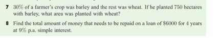 7 30% of a farmer’s crop was barley and the rest was wheat. If he planted 750 hectares
with barley, what area was planted with wheat? 
Find the total amount of money that needs to be repaid on a loan of $6000 for 4 years
at 9% p.a. simple interest.