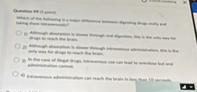 Queetion 99 (3 puset)
Whach of the falsing in a mopan aieamed beweo dining tp crally and
taking them intrasmnaly?
g Although amorption is slowen theough arst dipestion, this is the only way for
drugs to reach the beais
gy Although absorption is slower through intravenous administration, this ia the
enly way hr drugs to reach the beain.
gy In the case of illegal drugs, intravenous use can lead to overdose but oral
adminstration cannot.
4) Intravenous administration can reach the brain in less than 10 seronds