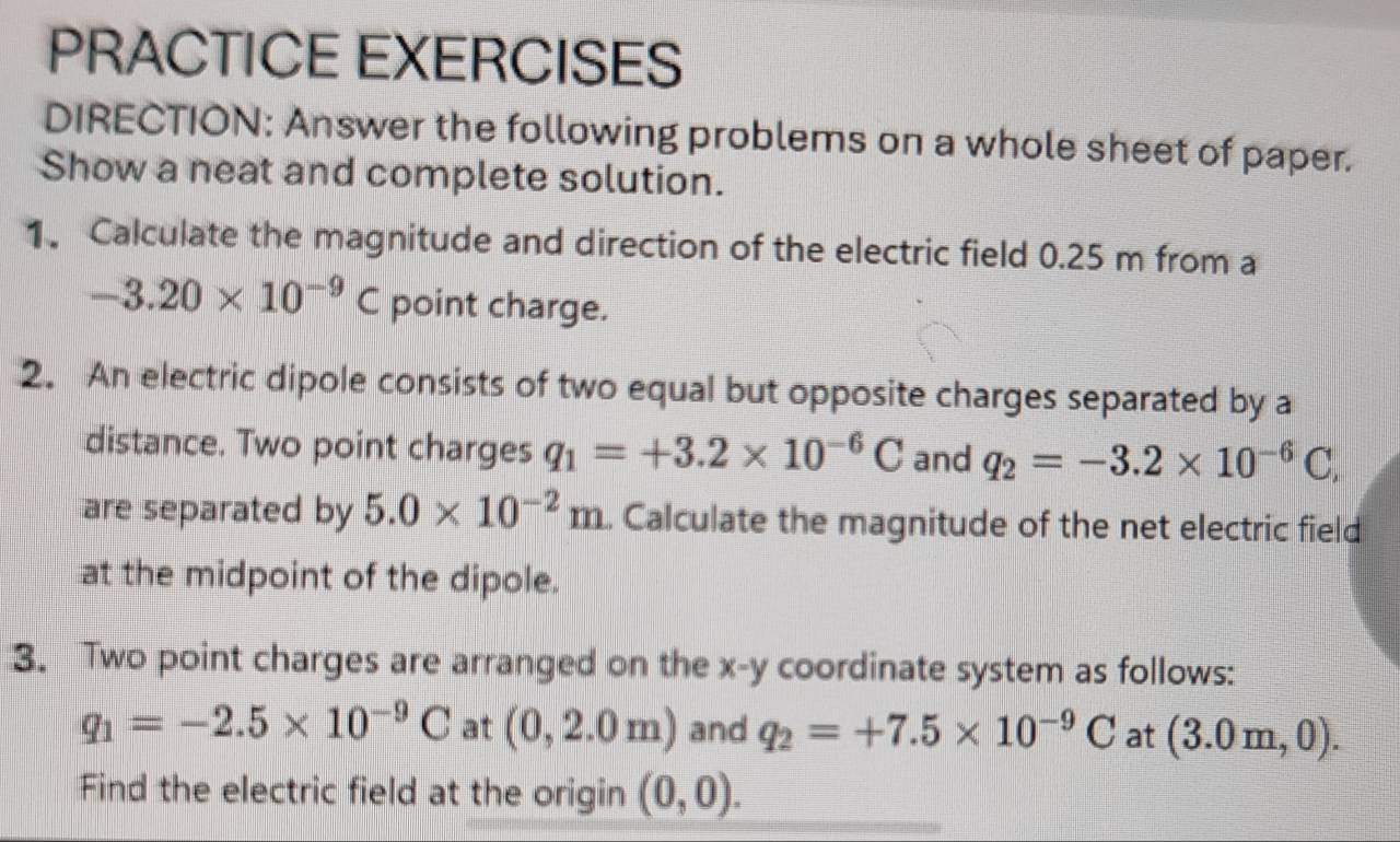 PRACTICE EXERCISES 
DIRECTION: Answer the following problems on a whole sheet of paper. 
Show a neat and complete solution. 
1. Calculate the magnitude and direction of the electric field 0.25 m from a
-3.20* 10^(-9)C point charge. 
2. An electric dipole consists of two equal but opposite charges separated by a 
distance. Two point charges q_1=+3.2* 10^(-6)C and q_2=-3.2* 10^(-6)C, 
are separated by 5.0* 10^(-2)m. Calculate the magnitude of the net electric field 
at the midpoint of the dipole. 
3. Two point charges are arranged on the x - y coordinate system as follows:
q_1=-2.5* 10^(-9)C at (0,2.0m) and q_2=+7.5* 10^(-9)C at (3.0m,0). 
Find the electric field at the origin (0,0).