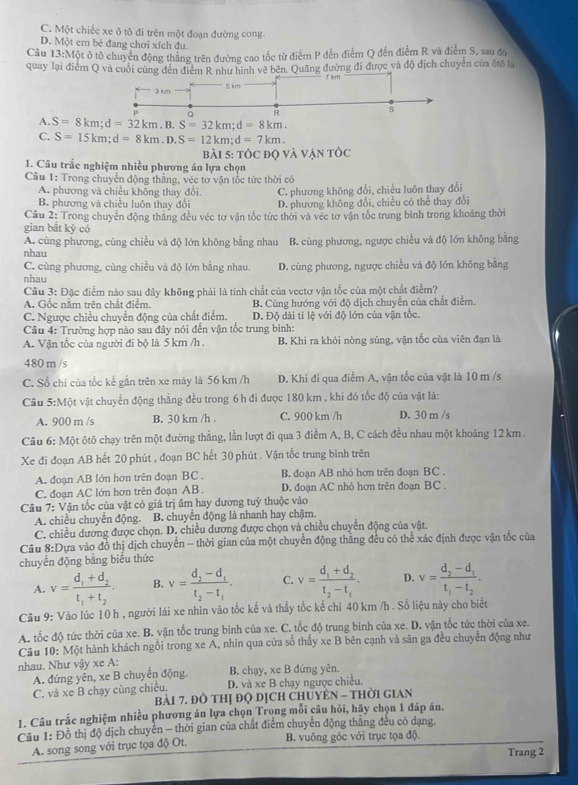 C. Một chiếc xe ô tô đi trên một đoạn đường cong.
D. Một em bé đang chơi xích đu.
Câu 13:Một ô tô chuyển động thẳng trên đường cao tốc từ điểm P đến điểm Q đến điểm R và điểm S, sau đó
quay lại điểm Q và cuối cùng đến điểm R như hình vẽ bên. Quãng đường đi được và độ dịch chuyển của đtố là
A. S=8km;d=32km.B.S=32km;d=8km.
C. S=15km;d=8km.D.S=12km;d=7km.
Bài 5: tÓc đỌ và Vận tÓc
1. Câu trắc nghiệm nhiều phương án lựa chọn
Câu 1: Trong chuyển động thắng, véc tơ vận tốc tức thời có
A. phương và chiều không thay đổi. C. phương không đổi, chiều luôn thay đổi
B. phương và chiều luôn thay đổi D. phương không đổi, chiều có thể thay đổi
Câu 2: Trong chuyển động thăng đều véc tơ vận tốc tức thời và véc tơ vận tốc trung bình trong khoảng thời
gian bất kỳ có
A. cùng phương, cùng chiều và độ lớn không bằng nhau B. cùng phương, ngược chiều và độ lớn không bằng
nhau
C. cùng phương, cùng chiều và độ lớn bằng nhau. D. cùng phương, ngược chiều và độ lớn không bằng
nhau
Câu 3: Đặc điểm nào sau đây không phải là tính chất của vectơ vận tốc của một chất điểm?
A. Gốc nằm trên chất điểm. B. Cùng hướng với độ dịch chuyển của chất điểm.
C. Ngược chiều chuyển động của chất điểm. D. Độ dài tỉ lệ với độ lớn của vận tốc.
Câu 4: Trường hợp nào sau đây nói đến vận tốc trung bình:
A. Vận tốc của người đi bộ là 5 km /h . B. Khi ra khỏi nòng súng, vận tốc của viên đạn là
480 m /s
C. Số chi của tốc kế gắn trên xe máy là 56 km /h D. Khi đi qua điểm A, vận tốc của vật là 10 m /s
Câu 5:Một vật chuyển động thẳng đều trong 6h đi được 180 km , khi đó tốc độ của vật là:
A. 900 m /s B. 30 km /h . C. 900 km /h D. 30 m /s
Câu 6: Một ôtô chạy trên một đường thẳng, lần lượt đi qua 3 điểm A, B, C cách đều nhau một khoảng 12 km .
Xe đi đoạn AB hết 20 phút , đoạn BC hết 30 phút . Vận tốc trung bình trên
A. đoạn AB lớn hơn trên đoạn BC . B. đoạn AB nhỏ hơn trên đoạn BC .
C. đoạn AC lớn hơn trên đoạn AB . D. đoạn AC nhỏ hơn trên đoạn BC .
Câu 7: Vận tốc của vật có giá trị âm hay dương tuỷ thuộc vào
A. chiều chuyển động. B. chuyển động là nhanh hay chậm.
C. chiều dương được chọn. D. chiều dương được chọn và chiều chuyển động của vật.
Câu 8:D Dựa vào đồ thị dịch chuyển - thời gian của một chuyển động thẳng đều có thể xác định được vận tốc của
chuyển động bằng biểu thức
A. v=frac d_1+d_2t_1+t_2. B. v=frac d_2-d_1t_2-t_1. C. v=frac d_1+d_2t_2-t_1. D. v=frac d_2-d_1t_1-t_2.
Câu 9: Vào lúc 10 h , người lái xe nhìn vào tốc kế và thấy tốc kế chỉ 40 km /h . Số liệu này cho biết
A. tốc độ tức thời của xe. B. vận tốc trung bình của xe. C. tốc độ trung bình của xe. D. vận tốc tức thời của xe.
Câu 10: Một hành khách ngồi trong xe A, nhin qua cửa số thấy xe B bên cạnh và sân ga đều chuyển động như
nhau. Như vậy xe A:
A. đứng yên, xe B chuyền động.  B. chạy, xe B đứng yên.
C. và xe B chạy cùng chiều. D. và xe B chạy ngược chiều.
Bài 7. ĐÒ THị đQ DịCH CHUYEN - THờI GIAN
1. Câu trắc nghiệm nhiều phương án lựa chọn Trọng mỗi câu hỏi, hãy chọn 1 đáp án.
Cầu 1: Đồ thị độ dịch chuyển - thời gian của chất điểm chuyển động thăng đều có dạng.
A. song song với trục tọa độ Ot. B. vuông góc với trục tọa độ.
Trang 2