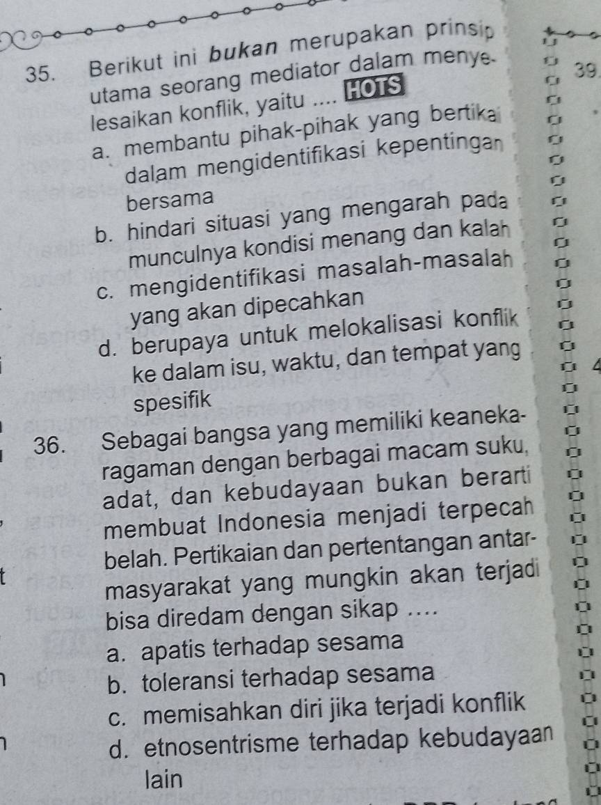 Berikut ini bukan merupakan prinsip
11
C 39.
utama seorang mediator dalam menye
lesaikan konflik, yaitu .... HOTS
a. membantu pihak-pihak yang bertik
dalam mengidentifikasi kepentinga
0
0
bersama
b. hindari situasi yang mengarah pada
0
munculnya kondisi menang dan kalah [
c. mengidentifikasi masalah-masalah 0
0
yang akan dipecahkan
d. berupaya untuk melokalisasi konflik
<>
ke dalam isu, waktu, dan tempat yang
L
spesifik
36. Sebagai bangsa yang memiliki keaneka-
ragaman dengan berbagai macam suku, [
adat, dan kebudayaan bukan berarti
membuat Indonesia menjadi terpecah 
belah. Pertikaian dan pertentangan antar-
masyarakat yang mungkin akan terjadi
bisa diredam dengan sikap ....
a. apatis terhadap sesama
b. toleransi terhadap sesama
c. memisahkan diri jika terjadi konflik
d. etnosentrisme terhadap kebudayaan
lain