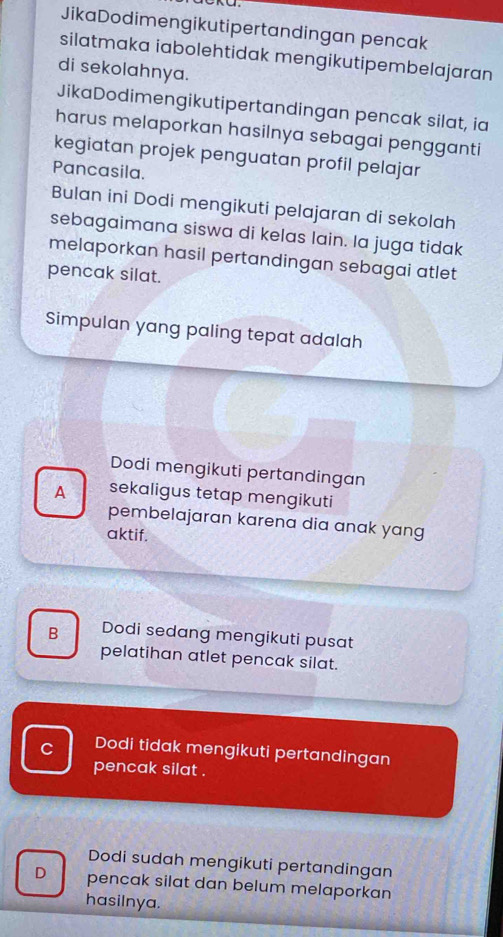 JikaDodimengikutipertandingan pencak
silatmaka iabolehtidak mengikutipembelajaran
di sekolahnya.
JikaDodimengikutipertandingan pencak silat, ia
harus melaporkan hasilnya sebagai pengganti
kegiatan projek penguatan profil pelajar
Pancasila.
Bulan ini Dodi mengikuti pelajaran di sekolah
sebagaimana siswa di kelas lain. Ia juga tidak
melaporkan hasil pertandingan sebagai atlet
pencak silat.
Simpulan yang paling tepat adalah
Dodi mengikuti pertandingan
A sekaligus tetap mengikuti
pembelajaran karena dia anak yang
aktif.
B Dodi sedang mengikuti pusat
pelatihan atlet pencak silat.
C Dodi tidak mengikuti pertandingan
pencak silat .
Dodi sudah mengikuti pertandingan
D pencak silat dan belum melaporkan
hasilnya.