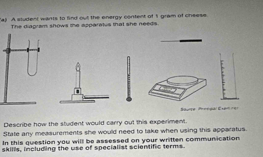 A student wants to find out the energy content of 1 gram of cheese 
The diagram shows the apparatus that she needs. 
Source Principal Exam ner 
Describe how the student would carry out this experiment. 
State any measurements she would need to take when using this apparatus. 
In this question you will be assessed on your written communication 
skills, including the use of specialist scientific terms.