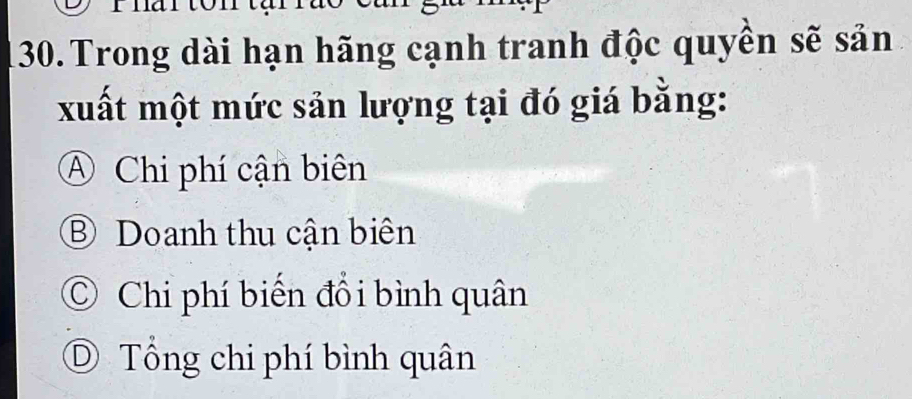 Trong dài hạn hãng cạnh tranh độc quyên sẽ sản
xuất một mức sản lượng tại đó giá bằng:
A Chi phí cận biên
⑧ Doanh thu cận biên
C Chi phí biển đổi bình quân
D Tổng chi phí bình quân