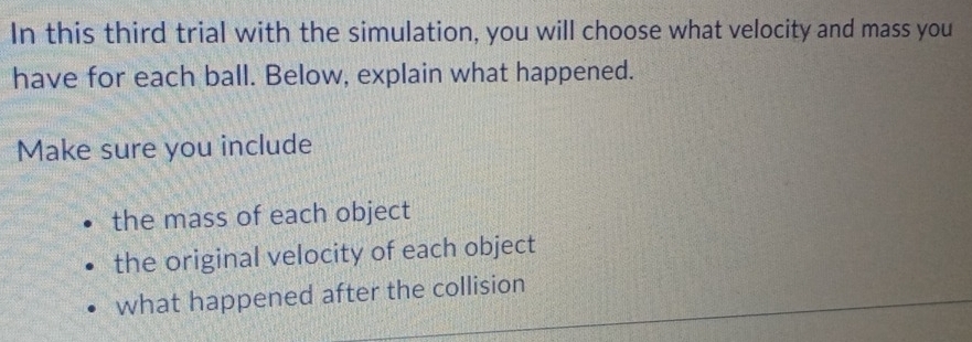 In this third trial with the simulation, you will choose what velocity and mass you
have for each ball. Below, explain what happened.
Make sure you include
the mass of each object
the original velocity of each object
what happened after the collision