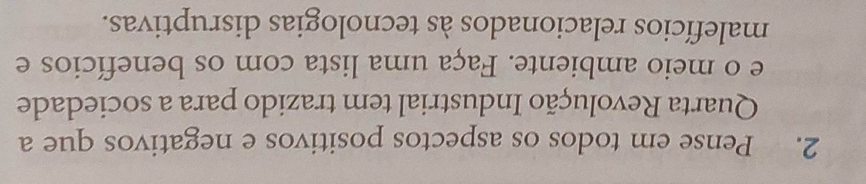 Pense em todos os aspectos positivos e negativos que a 
Quarta Revolução Industrial tem trazido para a sociedade 
e o meio ambiente. Faça uma lista com os benefícios e 
malefícios relacionados às tecnologias disruptivas.