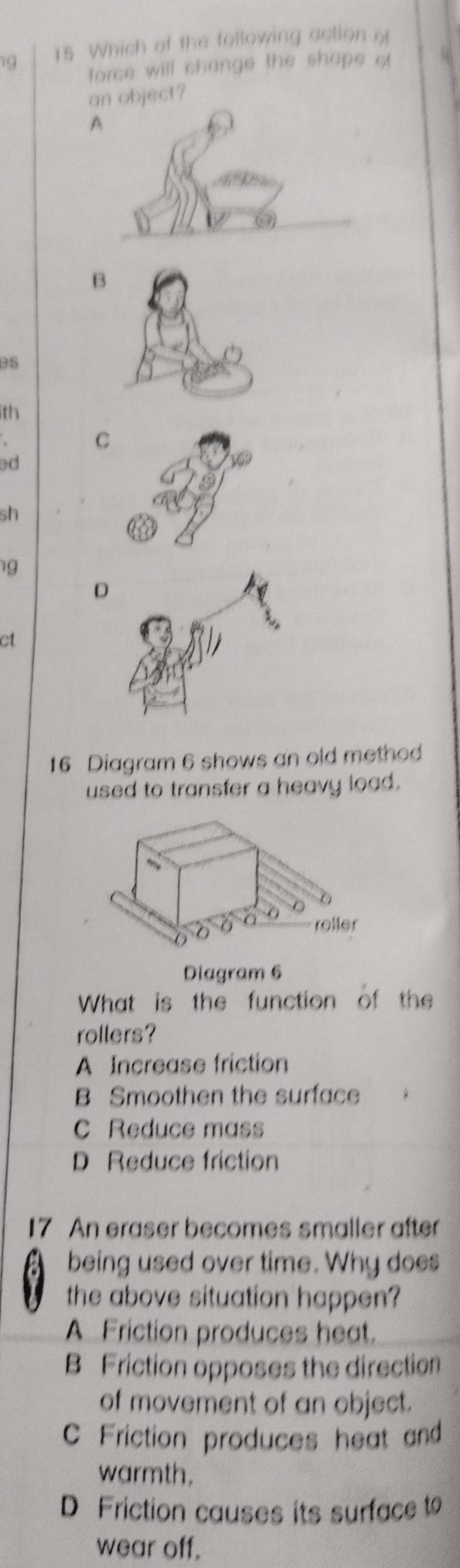 Which of the following action o
force will change the shape of
an object?
A
B
eS
th
C
ed
sh
g
D
ct
16 Diagram 6 shows an old method
used to transfer a heavy load.
Diagram 6
What is the function of the
rollers?
A Increase friction
B Smoothen the surface
C Reduce mass
D Reduce friction
17 An eraser becomes smaller after
being used over time. Why does
the above situation happen?
A Friction produces heat.
B Friction opposes the direction
of movement of an object.
Friction produces heat and
warmth.
D Friction causes its surface t
wear off.