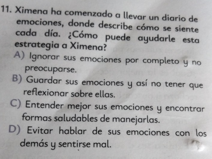 Ximena ha comenzado a llevar un diario de
emociones, donde describe cómo se siente
cada día. ¿Cómo puede ayudarle esta
estrategia a Ximena?
A) Ignorar sus emociones por completo y no
preocuparse.
B) Guardar sus emociones y así no tener que
reflexionar sobre ellas.
C) Entender mejor sus emociones y encontrar
formas saludables de manejarlas.
D) Evitar hablar de sus emociones con los
demás y sentirse mal.