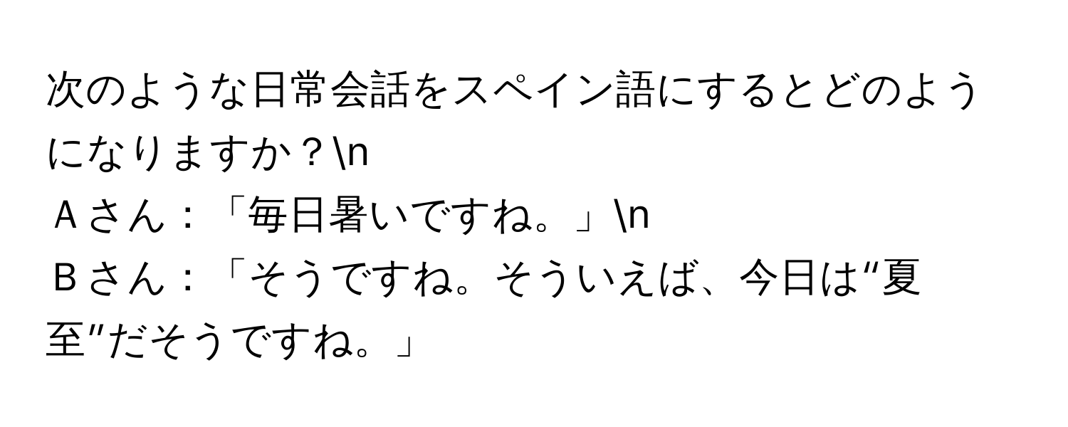 次のような日常会話をスペイン語にするとどのようになりますか？n
Ａさん：「毎日暑いですね。」n
Ｂさん：「そうですね。そういえば、今日は“夏至”だそうですね。」