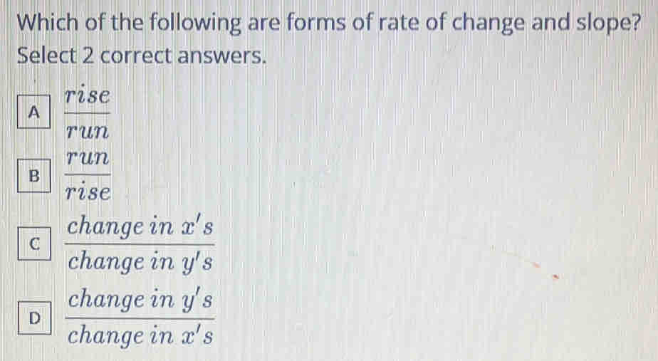 Which of the following are forms of rate of change and slope?
Select 2 correct answers.
A  rise/run 
B  run/rise 
C  changeinx's/changeiny's 
D  changeiny's/changeinx's 