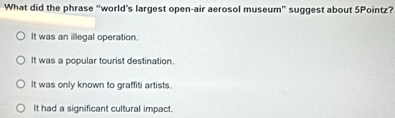 What did the phrase “world’s largest open-air aerosol museum” suggest about 5Pointz?
It was an illegal operation.
It was a popular tourist destination.
It was only known to graffiti artists.
It had a significant cultural impact.