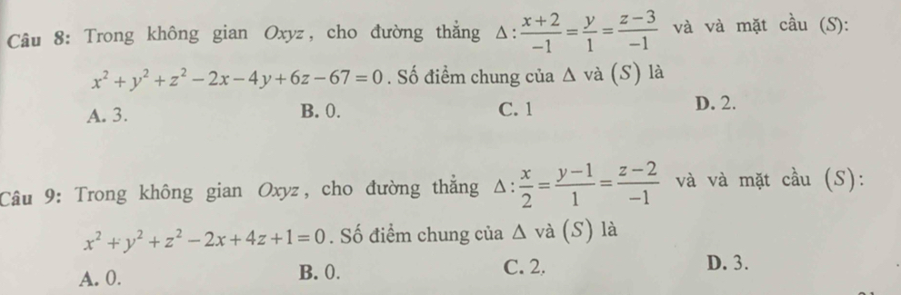 Trong không gian Oxyz, cho đường thắng △ : (x+2)/-1 = y/1 = (z-3)/-1  và và mặt cầu (S):
x^2+y^2+z^2-2x-4y+6z-67=0. Số điểm chung của △ va(S) là
A. 3. B. 0. C. 1 D. 2.
Câu 9: Trong không gian Oxyz, cho đường thẳng △ : x/2 = (y-1)/1 = (z-2)/-1  và và mặt cầu (S):
x^2+y^2+z^2-2x+4z+1=0. Số điểm chung của/ 1 và (S) là
A. 0. B. 0. C. 2.
D. 3.