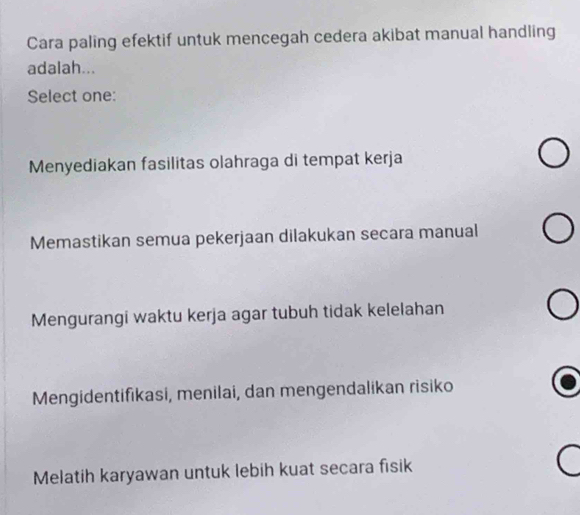 Cara paling efektif untuk mencegah cedera akibat manual handling
adalah...
Select one:
Menyediakan fasilitas olahraga di tempat kerja
Memastikan semua pekerjaan dilakukan secara manual
Mengurangi waktu kerja agar tubuh tidak kelelahan
Mengidentifikasi, menilai, dan mengendalikan risiko
Melatih karyawan untuk lebih kuat secara fisik