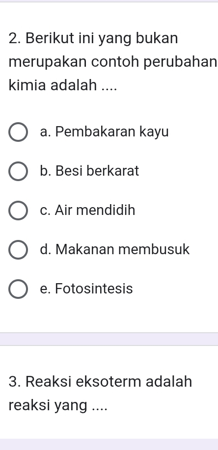 Berikut ini yang bukan
merupakan contoh perubahan
kimia adalah ....
a. Pembakaran kayu
b. Besi berkarat
c. Air mendidih
d. Makanan membusuk
e. Fotosintesis
3. Reaksi eksoterm adalah
reaksi yang ....